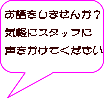 お話をしませんか? 気軽にスタッフに 声をかけてください