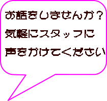 お話をしませんか？  気軽にスタッフに  声をかけてください 