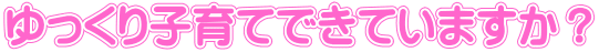 ゆっくり子育てできていますか?